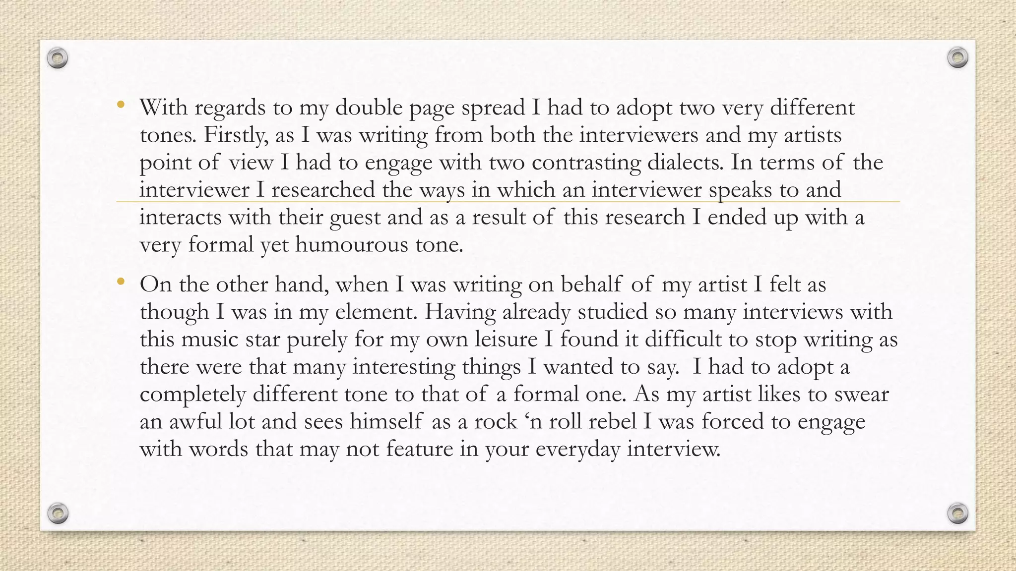 • With regards to my double page spread I had to adopt two very different
tones. Firstly, as I was writing from both the interviewers and my artists
point of view I had to engage with two contrasting dialects. In terms of the
interviewer I researched the ways in which an interviewer speaks to and
interacts with their guest and as a result of this research I ended up with a
very formal yet humourous tone.
• On the other hand, when I was writing on behalf of my artist I felt as
though I was in my element. Having already studied so many interviews with
this music star purely for my own leisure I found it difficult to stop writing as
there were that many interesting things I wanted to say. I had to adopt a
completely different tone to that of a formal one. As my artist likes to swear
an awful lot and sees himself as a rock ‘n roll rebel I was forced to engage
with words that may not feature in your everyday interview.
 