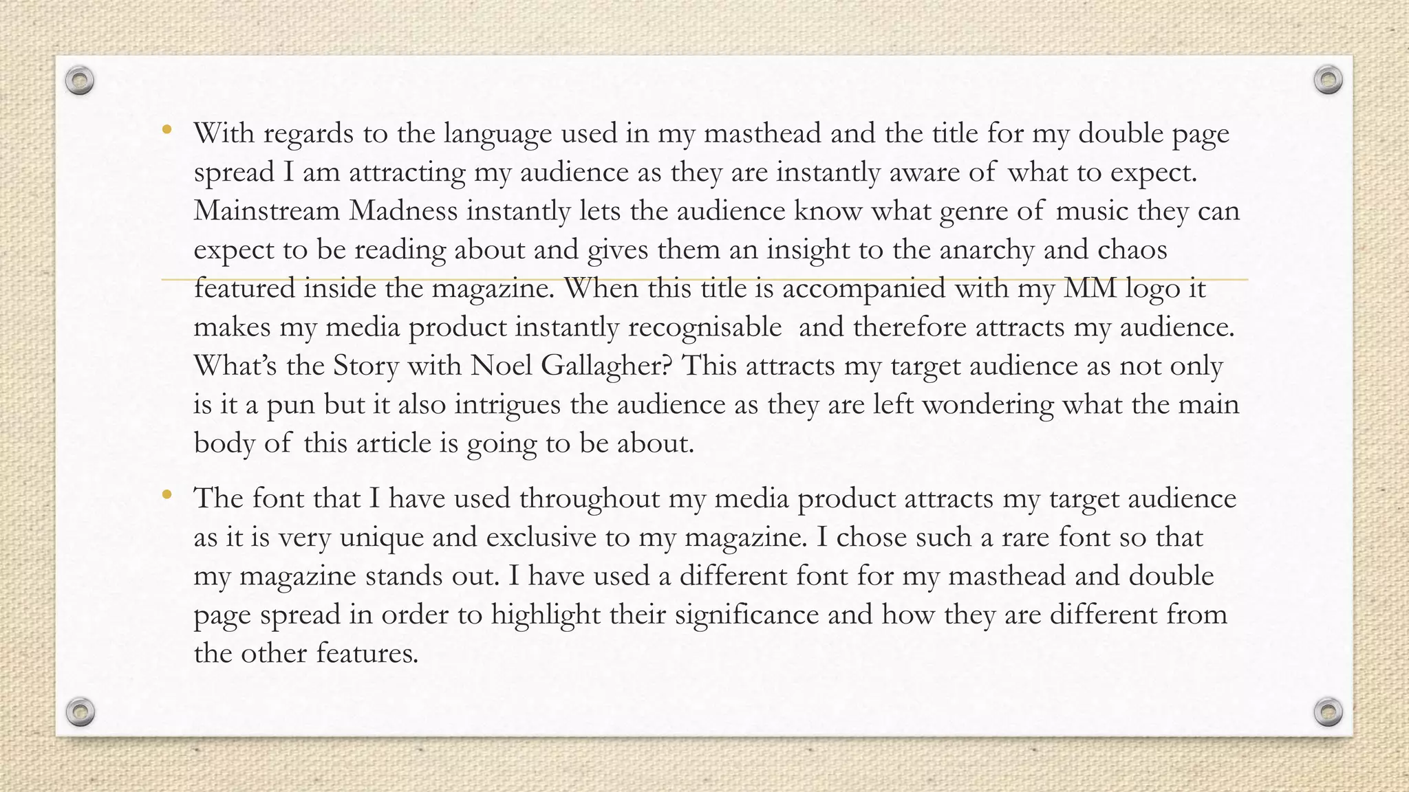 • With regards to the language used in my masthead and the title for my double page
spread I am attracting my audience as they are instantly aware of what to expect.
Mainstream Madness instantly lets the audience know what genre of music they can
expect to be reading about and gives them an insight to the anarchy and chaos
featured inside the magazine. When this title is accompanied with my MM logo it
makes my media product instantly recognisable and therefore attracts my audience.
What’s the Story with Noel Gallagher? This attracts my target audience as not only
is it a pun but it also intrigues the audience as they are left wondering what the main
body of this article is going to be about.
• The font that I have used throughout my media product attracts my target audience
as it is very unique and exclusive to my magazine. I chose such a rare font so that
my magazine stands out. I have used a different font for my masthead and double
page spread in order to highlight their significance and how they are different from
the other features.
 