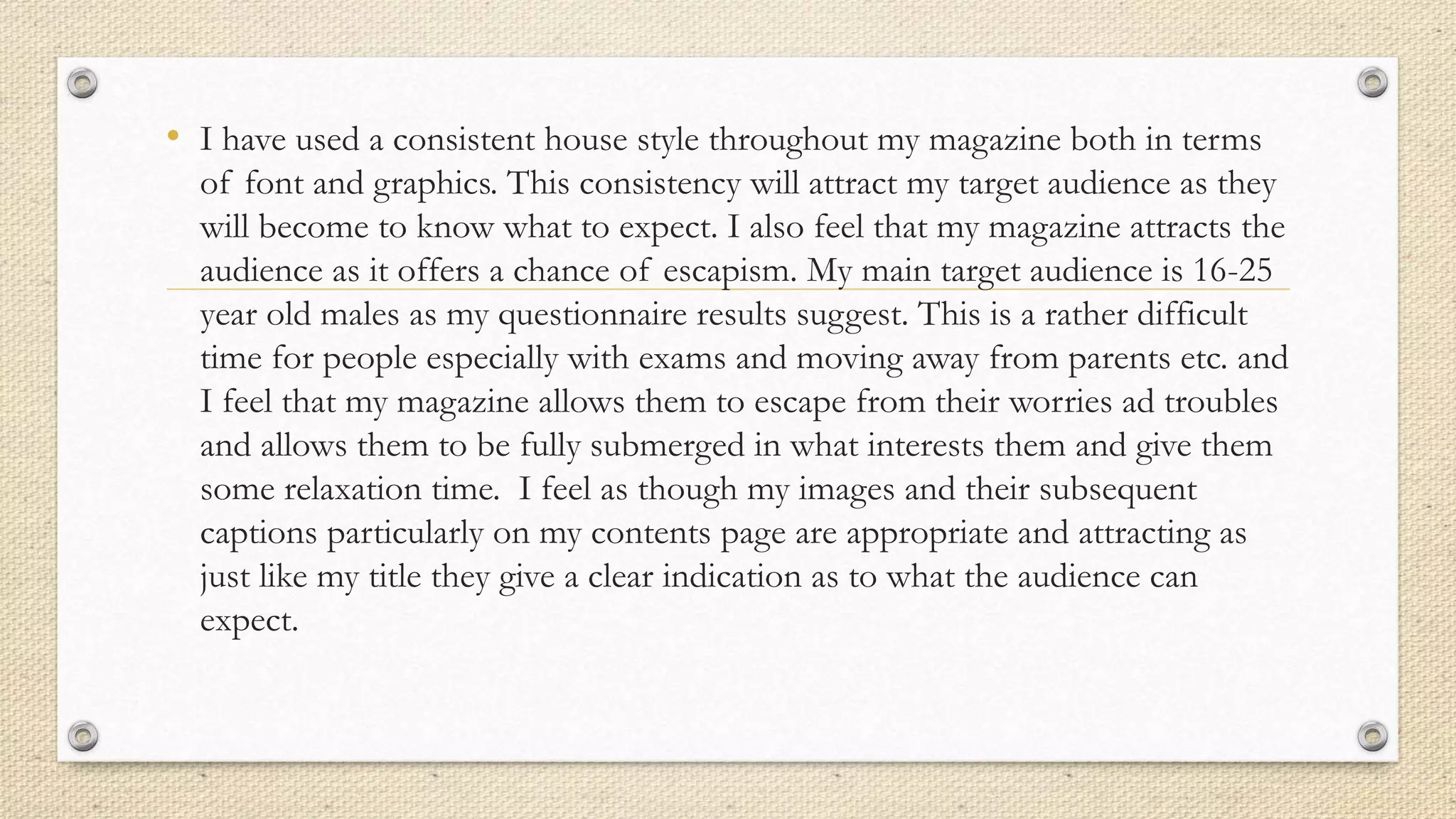 • I have used a consistent house style throughout my magazine both in terms
of font and graphics. This consistency will attract my target audience as they
will become to know what to expect. I also feel that my magazine attracts the
audience as it offers a chance of escapism. My main target audience is 16-25
year old males as my questionnaire results suggest. This is a rather difficult
time for people especially with exams and moving away from parents etc. and
I feel that my magazine allows them to escape from their worries ad troubles
and allows them to be fully submerged in what interests them and give them
some relaxation time. I feel as though my images and their subsequent
captions particularly on my contents page are appropriate and attracting as
just like my title they give a clear indication as to what the audience can
expect.
 