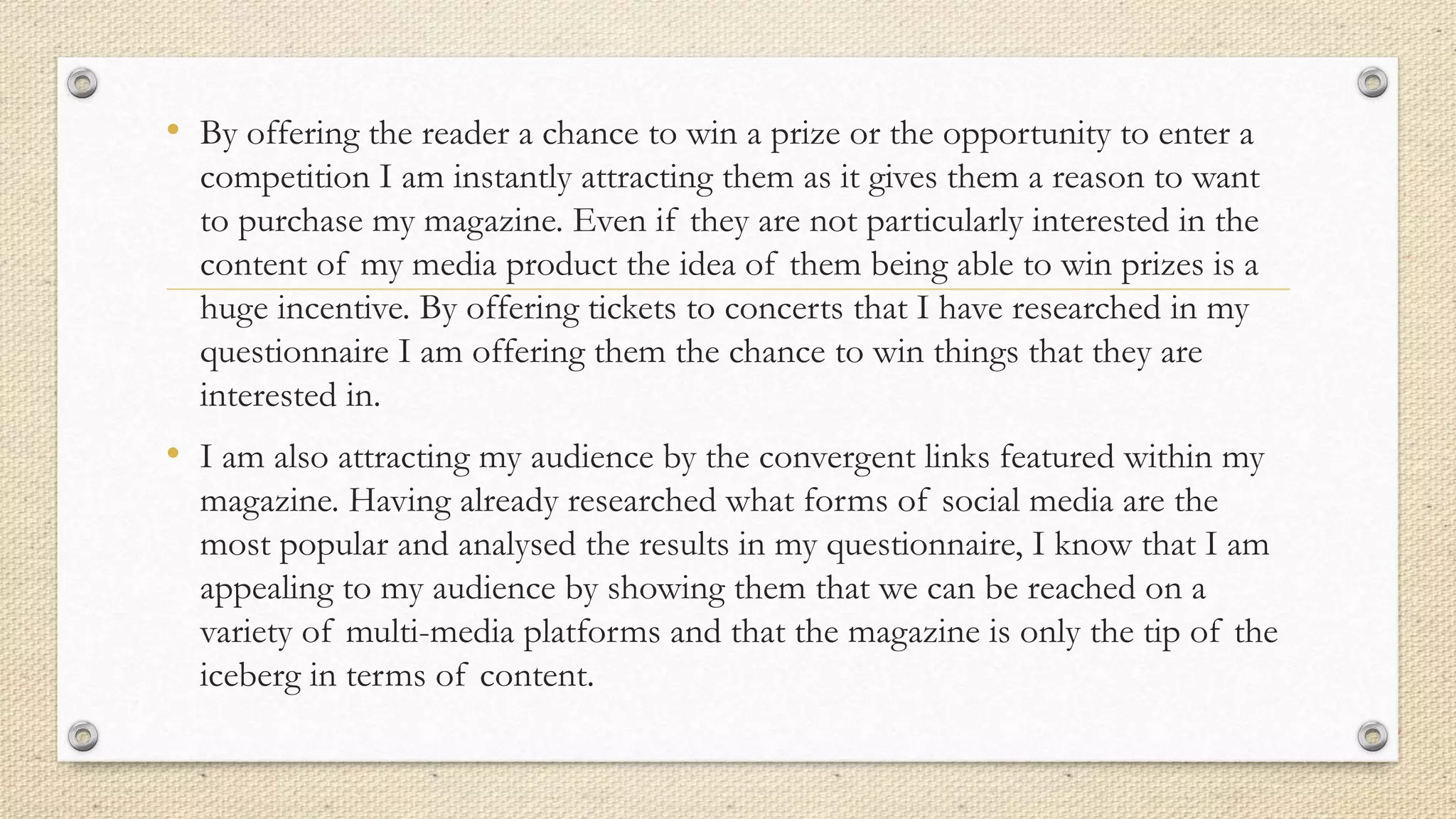 • By offering the reader a chance to win a prize or the opportunity to enter a
competition I am instantly attracting them as it gives them a reason to want
to purchase my magazine. Even if they are not particularly interested in the
content of my media product the idea of them being able to win prizes is a
huge incentive. By offering tickets to concerts that I have researched in my
questionnaire I am offering them the chance to win things that they are
interested in.
• I am also attracting my audience by the convergent links featured within my
magazine. Having already researched what forms of social media are the
most popular and analysed the results in my questionnaire, I know that I am
appealing to my audience by showing them that we can be reached on a
variety of multi-media platforms and that the magazine is only the tip of the
iceberg in terms of content.
 