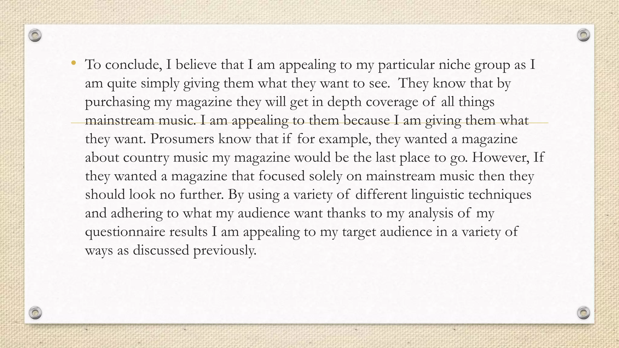 • To conclude, I believe that I am appealing to my particular niche group as I
am quite simply giving them what they want to see. They know that by
purchasing my magazine they will get in depth coverage of all things
mainstream music. I am appealing to them because I am giving them what
they want. Prosumers know that if for example, they wanted a magazine
about country music my magazine would be the last place to go. However, If
they wanted a magazine that focused solely on mainstream music then they
should look no further. By using a variety of different linguistic techniques
and adhering to what my audience want thanks to my analysis of my
questionnaire results I am appealing to my target audience in a variety of
ways as discussed previously.
 