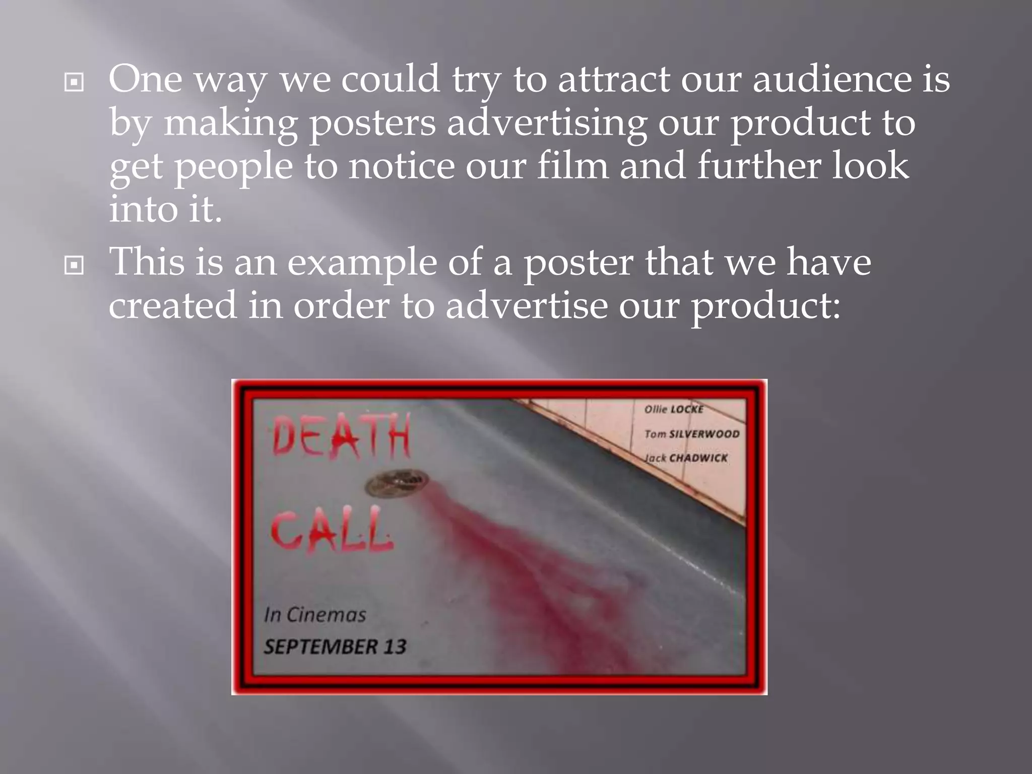  One way we could try to attract our audience is
by making posters advertising our product to
get people to notice our film and further look
into it.
This is an example of a poster that we have
created in order to advertise our product: