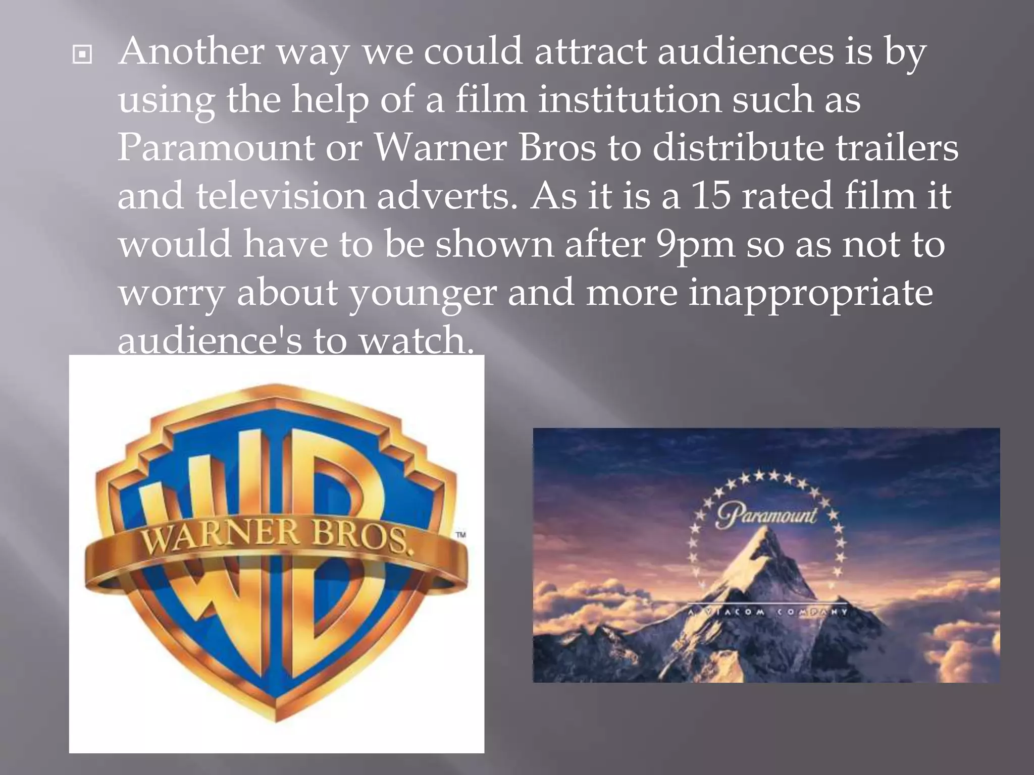  Another way we could attract audiences is by
using the help of a film institution such as
Paramount or Warner Bros to distribute trailers
and television adverts. As it is a 15 rated film it
would have to be shown after 9pm so as not to
worry about younger and more inappropriate
audience's to watch.