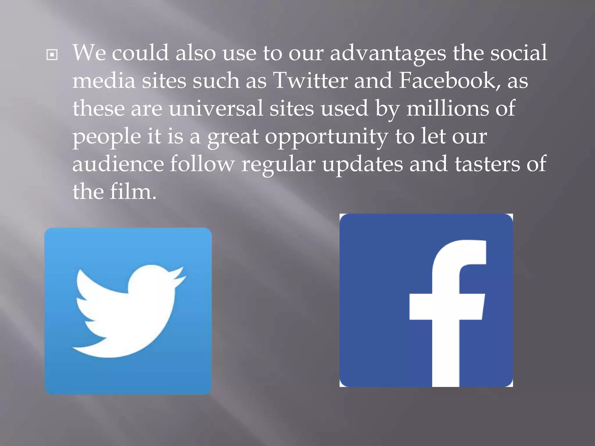  We could also use to our advantages the social
media sites such as Twitter and Facebook, as
these are universal sites used by millions of
people it is a great opportunity to let our
audience follow regular updates and tasters of
the film.