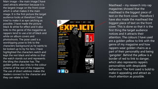 Masthead – my research into rap
magazines showed that the
masthead is the biggest piece of
text on the front cover. Therefore I
have also made the masthead the
biggest piece of text on the front
cover. This is done so that it is the
first thing the target audience
notices and it attracts their
attention. The colours I have used
are a golden yellow to link with the
genre of my magazine and how
rappers wear golden chains as a
part of their personality and being
‘gangster’. Behind the yellow is a
border of red to link to danger,
which also represents rappers
personalities with despicable
behaviour. The font used is bold to
make it appealing and attract as
much attention as possible.
Main image – the main image I have
used attracts attention because it is
the largest image on the front cover
which is what makes it the main
image. It is the first picture the target
audience looks at therefore I have
tried to make it as eye catching as
possible. I have made the picture
black & white for effect and it also
links to the genre of the magazine as
rappers tend to use a lot of black and
white on album covers and
photoshoots. The pose used is a
worshipping pose to link to the
characters background as he wants to
be looked up to by his fans. I have
highlighted the characters watch and
kept the rest black and white so that
the watch stands out and represents
the bling the character has. The
golden yellow also links to the colour
scheme of the rest of the magazine.
The use of direct address makes the
readers connect to the character and
they can relate to him.
 