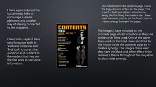 The masthead for the contents page is also
the biggest piece of text on the page. This
is so it is bold and attracts attention as
being the first thing the readers see. I have
used the same colours on the front cover to
create synergy between the pages.
The images I have included on the
contents page attract attention as they link
to the cover lines used. One of the cover
lines used on the front cover also links to
the image inside the contents page so it
creates synergy. The images I have used
also have the black and white effect which
remains a theme throughout the magazine
to also create synergy.
I have again included the
social media links to
encourage e-media
platforms and another
way of staying connected
to the magazine.
Cover lines – again I have
used language such as
‘exclusive interview and
‘first look’ to attract the
audience as it is direct to
the readers that they are
the first ones to see some
information.
 