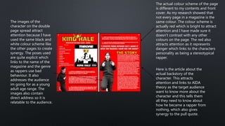 The images of the
character on the double
page spread attract
attention because I have
used the same black and
white colour scheme like
the other pages to create
synergy. The poses used
are quite explicit which
links to the name of the
magazine and the genre
as rappers use bad
behaviour. It also
addresses the audience
im going for as a young
adult age range. The
images also contain
direct address so it is
relatable to the audience.
Here is the article about the
actual backstory of the
character. This attracts
attention and links to AIDA
theory as the target audience
want to know more about the
character and this tells them
all they need to know about
how he became a rapper from
nothing, which also gives
synergy to the pull quote.
The actual colour scheme of the page
is different to my contents and front
cover. As my research showed that
not every page in a magazine is the
same colour. The colour scheme is
actually red which is bright to attract
attention and I have made sure it
doesn’t contrast with any other
colours on the page. The red also
attracts attention as it represents
danger which links to the characters
personality as being a stereotypical
rapper.
 