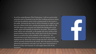 • As well as using Hammer Film Productions, I will use social media
networks such as Facebook to get the film trending and known about.
I will also do publicity stunts such as doing pranks in the woods to
the public. During the day time (it will be traumatic at night) we will
have our villain in the trees, scaring each person that walks by. We
will film these scary moments and upload this footage onto social
media, which will hopefully be shared by the public. This publicity
stunt will be very successful, as the people who were victims of the
prank will feel a part of the film, which they’ll tell all their friends
about it as well as the online publicity of the videos of it. It’s
essential that we get their permission to use the footage as well
making sure we choose the correct people who don’t seem like they
will be mentally harmed from the prank. After the prank we will also
debrief the participants and make sure they aren’t harmed from it.
However if they were harmed, we will supply them with all the
treatment.
 