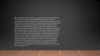 • We could address the audience by applying personal identification.
The audience could be watching Bird Call to have a sense of
belonging with the characters in the narrative. The audience will be
able to relate to the characters by experiencing drink ups which are
ordinary social event for teenagers. The viewer could have also
experienced a frantic drink up or one with lots of drama, which
Bird Call manipulates and takes the idea into extreme measures by
having deaths occur. This is to show the contrast between a slasher
film and real life as slasher films tend to expose and manipulate
ordinary situations in real life to inflict it with danger and terror in
extreme ways. As well as the drink up itself, the conflict between
John and Jay could be understood by the audience as during the
adolescent stage in life, people often discover who their friends
actually are. The majority of teenagers have experienced falling
outs with close friends and therefore by including the conflict
between the two characters, the audience would be able to feel like
they can relate to it.
 
