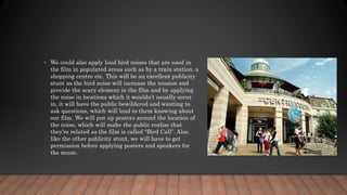 • We could also apply loud bird noises that are used in
the film in populated areas such as by a train station, a
shopping centre etc. This will be an excellent publicity
stunt as the bird noise will increase the tension and
provide the scary element in the film and by applying
the noise in locations which it wouldn’t usually occur
in, it will have the public bewildered and wanting to
ask questions, which will lead to them knowing about
our film. We will put up posters around the location of
the noise, which will make the public realise that
they’re related as the film is called “Bird Call”. Also,
like the other publicity stunt, we will have to get
permission before applying posters and speakers for
the music.
 