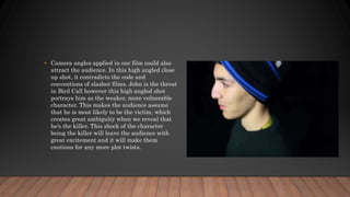 • Camera angles applied in our film could also
attract the audience. In this high angled close
up shot, it contradicts the code and
conventions of slasher films. John is the threat
in Bird Call however this high angled shot
portrays him as the weaker, more vulnerable
character. This makes the audience assume
that he is most likely to be the victim, which
creates great ambiguity when we reveal that
he’s the killer. This shock of the character
being the killer will leave the audience with
great excitement and it will make them
cautious for any more plot twists.
 