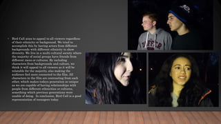 • Bird Call aims to appeal to all viewers regardless
of their ethnicity or background. We tried to
accomplish this by having actors from different
backgrounds with different ethnicity to show
diversity. We live in a multi cultural society where
the majority of social groups have friends from
different races or cultures. By including
characters from backgrounds and culture, we
think it will appeal to all viewers as it will be
relatable for the majority, also making the
audience feel more connected to the film. All
characters in the film are contrasting from each
other, which makes todays generation so unique
as we are capable of having relationships with
people from different ethnicities or cultures,
something which previous generations were
unable of doing. In conclusion, Bird Call is a good
representation of teenagers today.
 