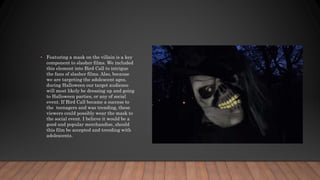 • Featuring a mask on the villain is a key
component to slasher films. We included
this element into Bird Call to intrigue
the fans of slasher films. Also, because
we are targeting the adolescent ages,
during Halloween our target audience
will most likely be dressing up and going
to Halloween parties, or any of social
event. If Bird Call became a success to
the teenagers and was trending, these
viewers could possibly wear the mask to
the social event. I believe it would be a
good and popular merchandise, should
this film be accepted and trending with
adolescents.
 