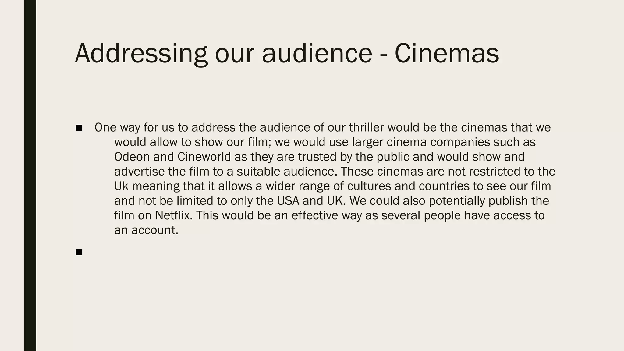 Addressing our audience - Cinemas
■ One way for us to address the audience of our thriller would be the cinemas that we
would allow to show our film; we would use larger cinema companies such as
Odeon and Cineworld as they are trusted by the public and would show and
advertise the film to a suitable audience. These cinemas are not restricted to the
Uk meaning that it allows a wider range of cultures and countries to see our film
and not be limited to only the USA and UK. We could also potentially publish the
film on Netflix. This would be an effective way as several people have access to
an account. 
■
 