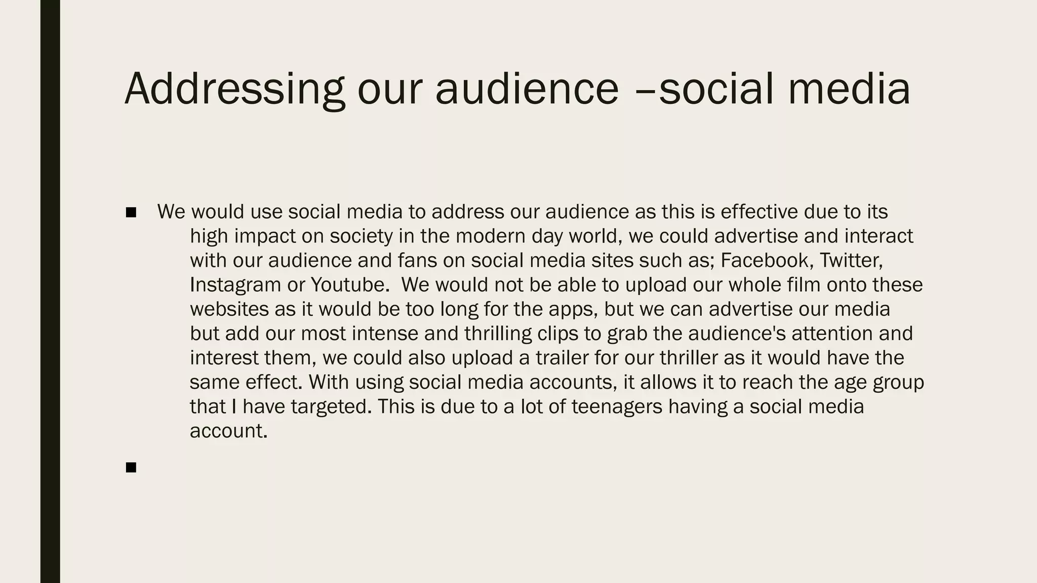 Addressing our audience –social media
■ We would use social media to address our audience as this is effective due to its
high impact on society in the modern day world, we could advertise and interact
with our audience and fans on social media sites such as; Facebook, Twitter,
Instagram or Youtube.  We would not be able to upload our whole film onto these
websites as it would be too long for the apps, but we can advertise our media
but add our most intense and thrilling clips to grab the audience's attention and
interest them, we could also upload a trailer for our thriller as it would have the
same effect. With using social media accounts, it allows it to reach the age group
that I have targeted. This is due to a lot of teenagers having a social media
account. 
■
 