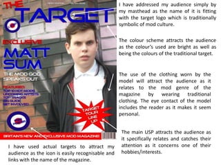 I have addressed my audience simply by
                                                  my masthead as the name of it is fitting
                                                  with the target logo which is traditionally
                                                  symbolic of mod culture.

                                                  The colour scheme attracts the audience
                                                  as the colour’s used are bright as well as
                                                  being the colours of the traditional target.


                                                  The use of the clothing worn by the
                                                  model will attract the audience as it
                                                  relates to the mod genre of the
                                                  magazine by wearing traditional
                                                  clothing. The eye contact of the model
                                                  includes the reader as it makes it seem
                                                  personal.


                                                   The main USP attracts the audience as
                                                   it specifically relates and catches their
I have used actual targets to attract my           attention as it concerns one of their
audience as the icon is easily recognisable and    hobbies/interests.
links with the name of the magazine.
 