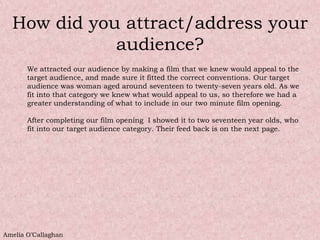 How did you attract/address your
             audience?
       We attracted our audience by making a film that we knew would appeal to the
       target audience, and made sure it fitted the correct conventions. Our target
       audience was woman aged around seventeen to twenty-seven years old. As we
       fit into that category we knew what would appeal to us, so therefore we had a
       greater understanding of what to include in our two minute film opening.

       After completing our film opening I showed it to two seventeen year olds, who
       fit into our target audience category. Their feed back is on the next page.




Amelia O’Callaghan
 