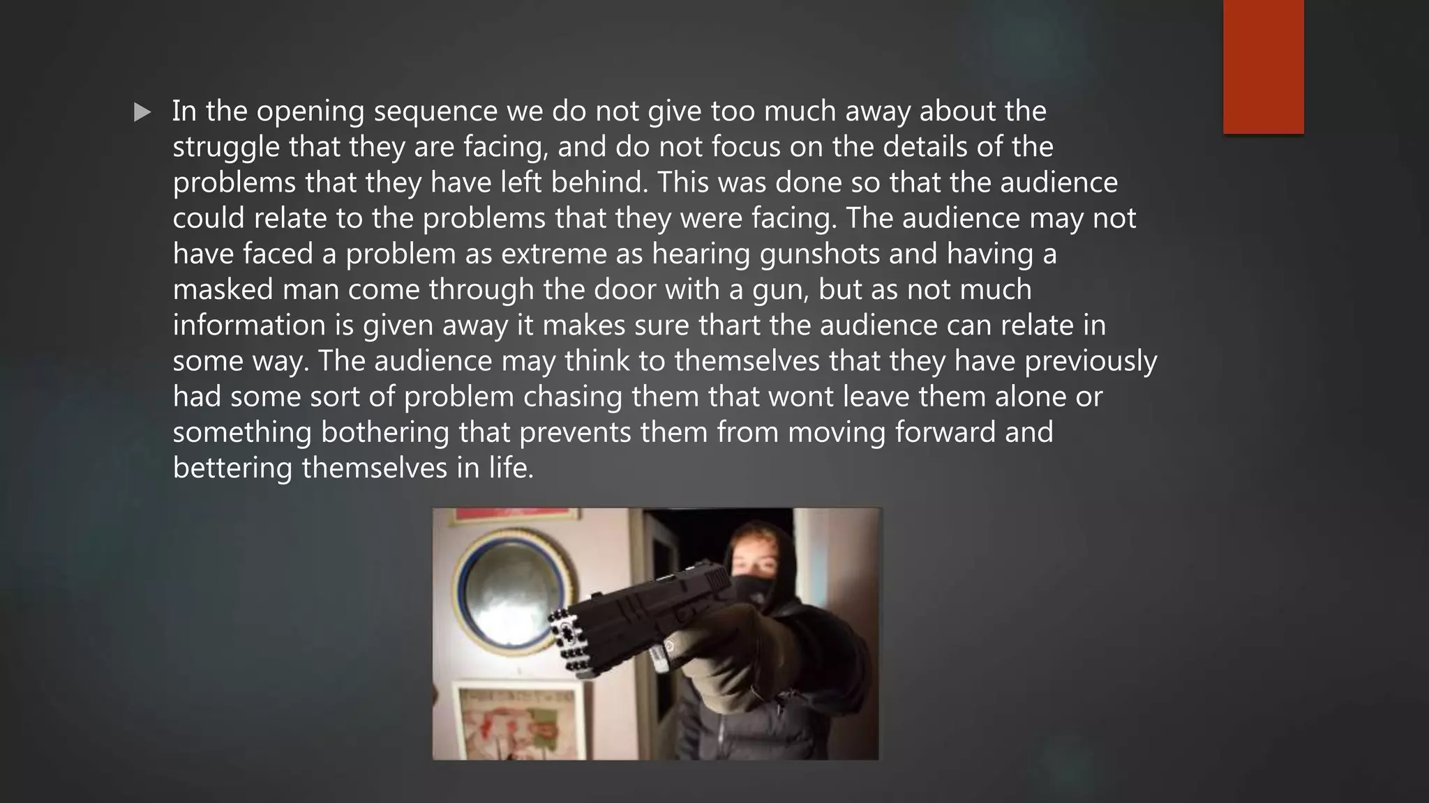  In the opening sequence we do not give too much away about the
struggle that they are facing, and do not focus on the details of the
problems that they have left behind. This was done so that the audience
could relate to the problems that they were facing. The audience may not
have faced a problem as extreme as hearing gunshots and having a
masked man come through the door with a gun, but as not much
information is given away it makes sure thart the audience can relate in
some way. The audience may think to themselves that they have previously
had some sort of problem chasing them that wont leave them alone or
something bothering that prevents them from moving forward and
bettering themselves in life.
 