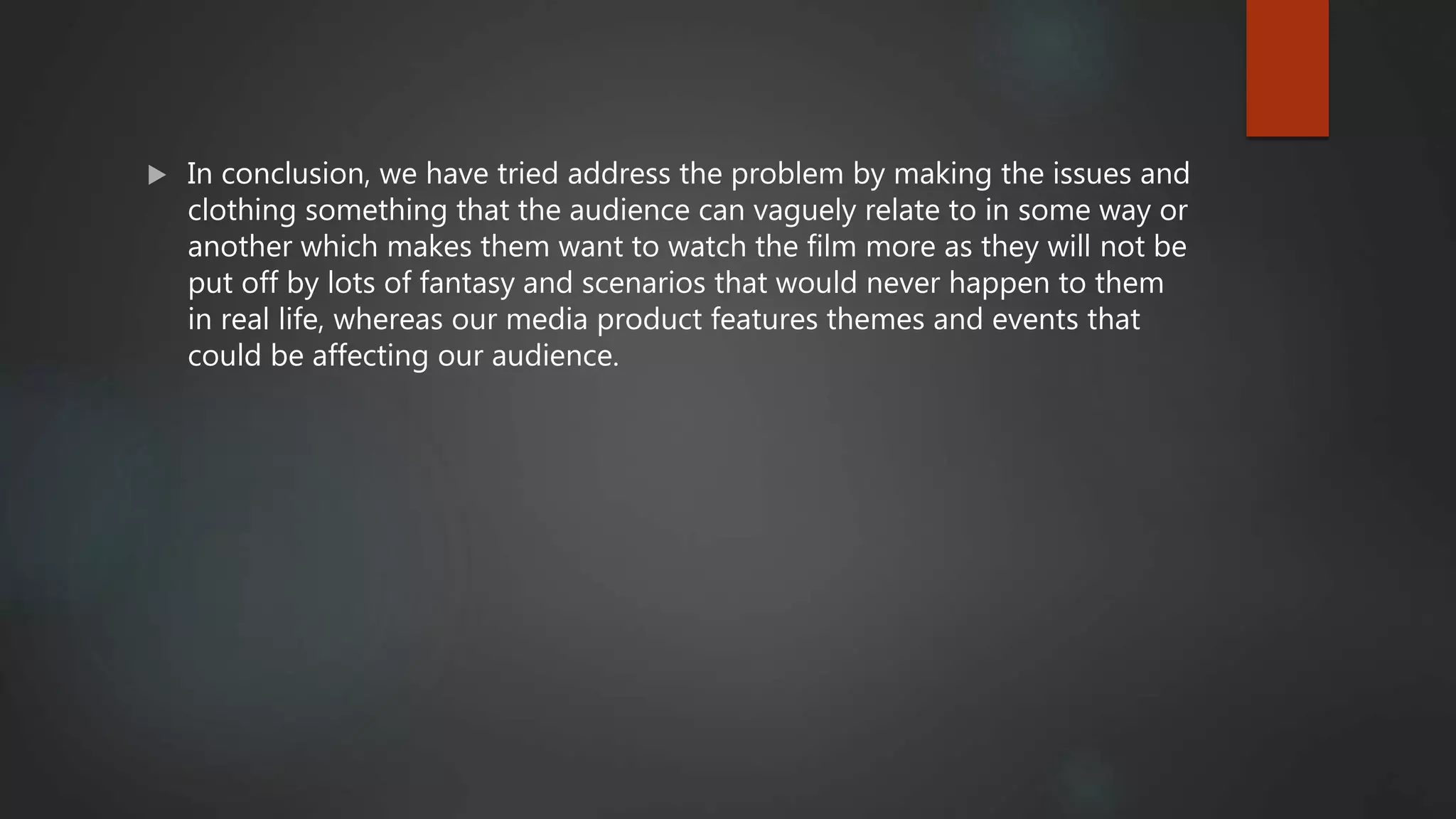  In conclusion, we have tried address the problem by making the issues and
clothing something that the audience can vaguely relate to in some way or
another which makes them want to watch the film more as they will not be
put off by lots of fantasy and scenarios that would never happen to them
in real life, whereas our media product features themes and events that
could be affecting our audience.
 