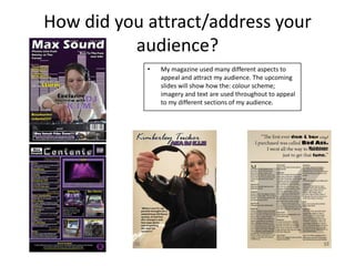 How did you attract/address your
audience?
• My magazine used many different aspects to
appeal and attract my audience. The upcoming
slides will show how the: colour scheme;
imagery and text are used throughout to appeal
to my different sections of my audience.
 