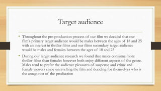 Target audience
• Throughout the pre-production process of our film we decided that our
film’s primary target audience would be males between the ages of 18 and 25
with an interest in thriller films and our films secondary target audience
would be males and females between the ages of 18 and 25
• During our target audience research we found that males consume more
thriller films than females however both enjoy different aspects of the genre.
Males tend to prefer the audience pleasures of suspense and crime and
female viewers enjoy unravelling the film and deciding for themselves who is
the antagonist of the production
 