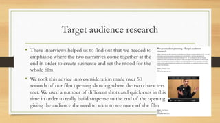 Target audience research
• These interviews helped us to find out that we needed to
emphasise where the two narratives come together at the
end in order to create suspense and set the mood for the
whole film
• We took this advice into consideration made over 50
seconds of our film opening showing where the two characters
met. We used a number of different shots and quick cuts in this
time in order to really build suspense to the end of the opening
giving the audience the need to want to see more of the film
 