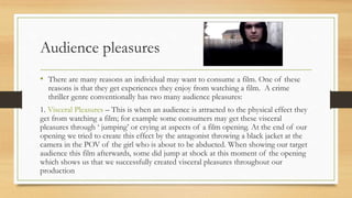 Audience pleasures
• There are many reasons an individual may want to consume a film. One of these
reasons is that they get experiences they enjoy from watching a film. A crime
thriller genre conventionally has two many audience pleasures:
1. Visceral Pleasures – This is when an audience is attracted to the physical effect they
get from watching a film; for example some consumers may get these visceral
pleasures through ‘ jumping’ or crying at aspects of a film opening. At the end of our
opening we tried to create this effect by the antagonist throwing a black jacket at the
camera in the POV of the girl who is about to be abducted. When showing our target
audience this film afterwards, some did jump at shock at this moment of the opening
which shows us that we successfully created visceral pleasures throughout our
production
 