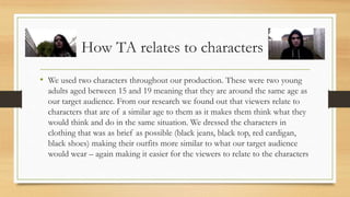 How TA relates to characters
• We used two characters throughout our production. These were two young
adults aged between 15 and 19 meaning that they are around the same age as
our target audience. From our research we found out that viewers relate to
characters that are of a similar age to them as it makes them think what they
would think and do in the same situation. We dressed the characters in
clothing that was as brief as possible (black jeans, black top, red cardigan,
black shoes) making their outfits more similar to what our target audience
would wear – again making it easier for the viewers to relate to the characters
 