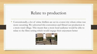 Relate to production
• Conventionally, a lot of crime thrillers are set in a town/city where crime was
more occurring. We subverted this convention and filmed our production in
a more rural village. This meant that a more local audience would be able to
relate to the films setting which would engage their enjoyment better
 