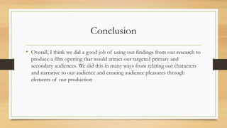 Conclusion
• Overall, I think we did a good job of using our findings from our research to
produce a film opening that would attract our targeted primary and
secondary audiences. We did this in many ways from relating our characters
and narrative to our audience and creating audience pleasures through
elements of our production
 