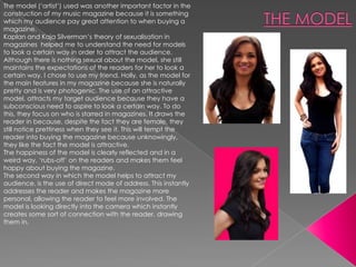 The model („artist‟) used was another important factor in the
construction of my music magazine because it is something
which my audience pay great attention to when buying a
magazine.
Kaplan and Kaja Silverman‟s theory of sexualisation in
magazines helped me to understand the need for models
to look a certain way in order to attract the audience.
Although there is nothing sexual about the model, she still
maintains the expectations of the readers for her to look a
certain way. I chose to use my friend, Holly, as the model for
the main features in my magazine because she is naturally
pretty and is very photogenic. The use of an attractive
model, attracts my target audience because they have a
subconscious need to aspire to look a certain way. To do
this, they focus on who is starred in magazines. It draws the
reader in because, despite the fact they are female, they
still notice prettiness when they see it. This will tempt the
reader into buying the magazine because unknowingly,
they like the fact the model is attractive.
The happiness of the model is clearly reflected and in a
weird way, „rubs-off‟ on the readers and makes them feel
happy about buying the magazine.
The second way in which the model helps to attract my
audience, is the use of direct mode of address. This instantly
addresses the reader and makes the magazine more
personal, allowing the reader to feel more involved. The
model is looking directly into the camera which instantly
creates some sort of connection with the reader, drawing
them in.
 