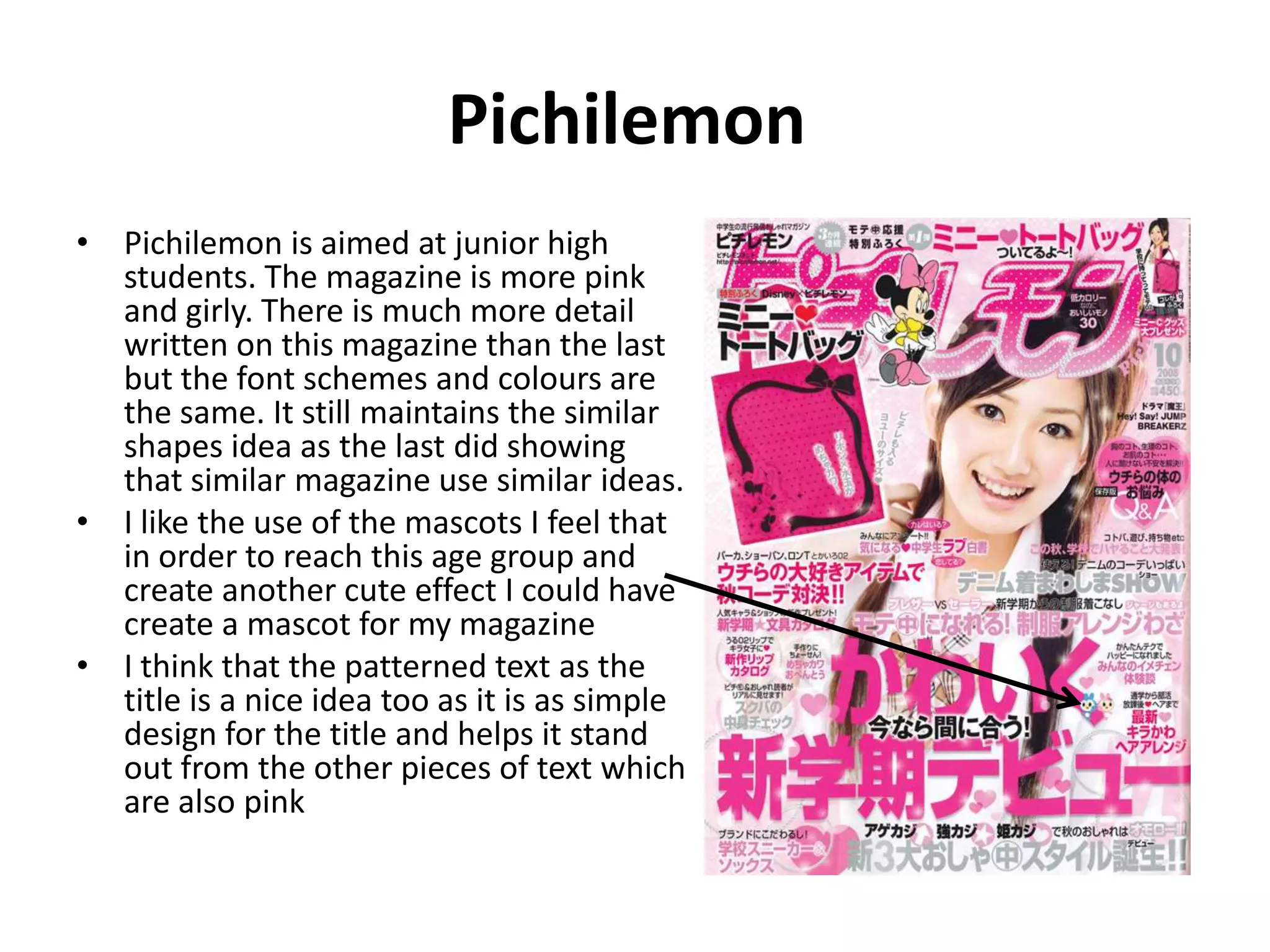 Pichilemon Pichilemon is aimed at junior high students. The magazine is more pink and girly. There is much more detail written on this magazine than the last but the font schemes and colours are the same. It still maintains the similar shapes idea as the last did showing that similar magazine use similar ideas. I like the use of the mascots I feel that in order to reach this age group and create another cute effect I could have create a mascot for my magazine I think that the patterned text as the title is a nice idea too as it is as simple design for the title and helps it stand out from the other pieces of text which are also pink 