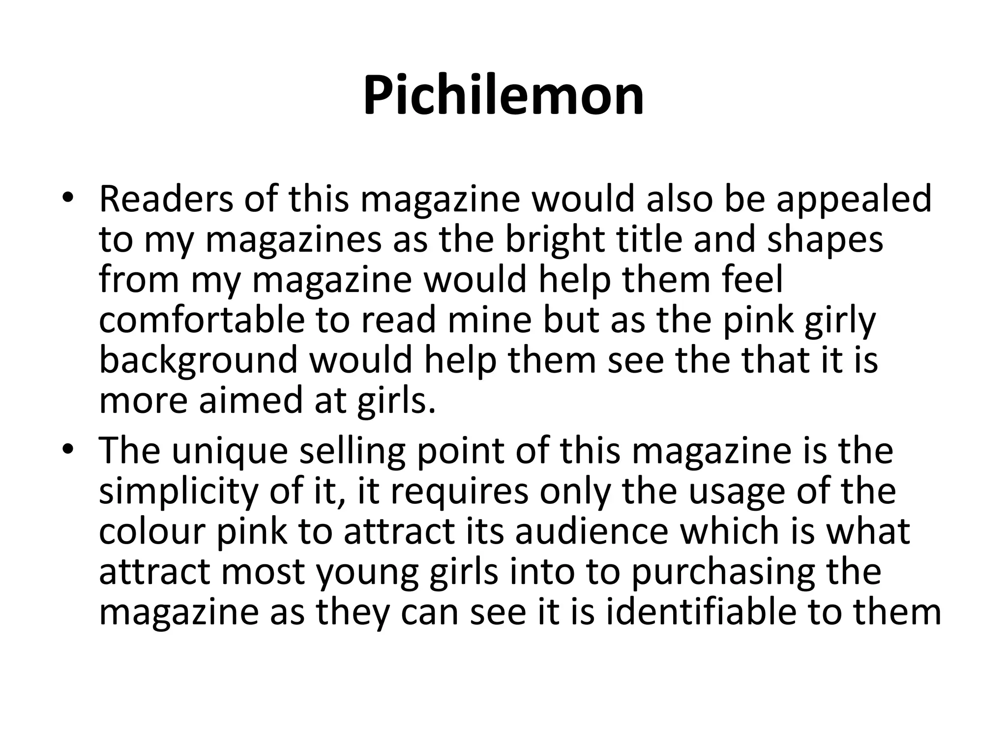 PichilemonReaders of this magazine would also be appealed to my magazines as the bright title and shapes from my magazine would help them feel comfortable to read mine but as the pink girly background would help them see the that it is more aimed at girls. The unique selling point of this magazine is the simplicity of it, it requires only the usage of the colour pink to attract its audience which is what attract most young girls into to purchasing the magazine as they can see it is identifiable to them