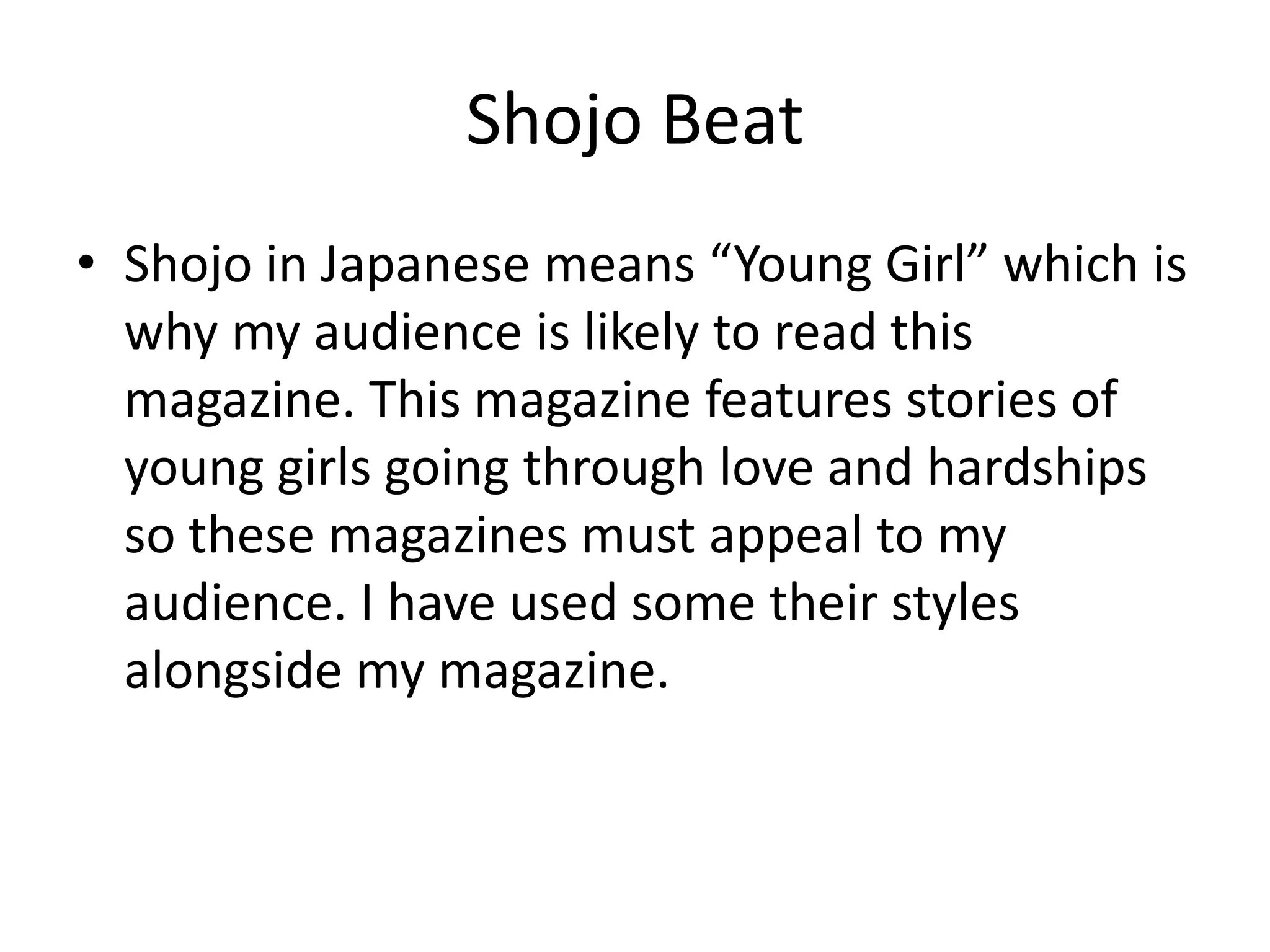 Shojo BeatShojo in Japanese means “Young Girl” which is why my audience is likely to read this magazine. This magazine features stories of young girls going through love and hardships so these magazines must appeal to my audience. I have used some their styles alongside my magazine.  
