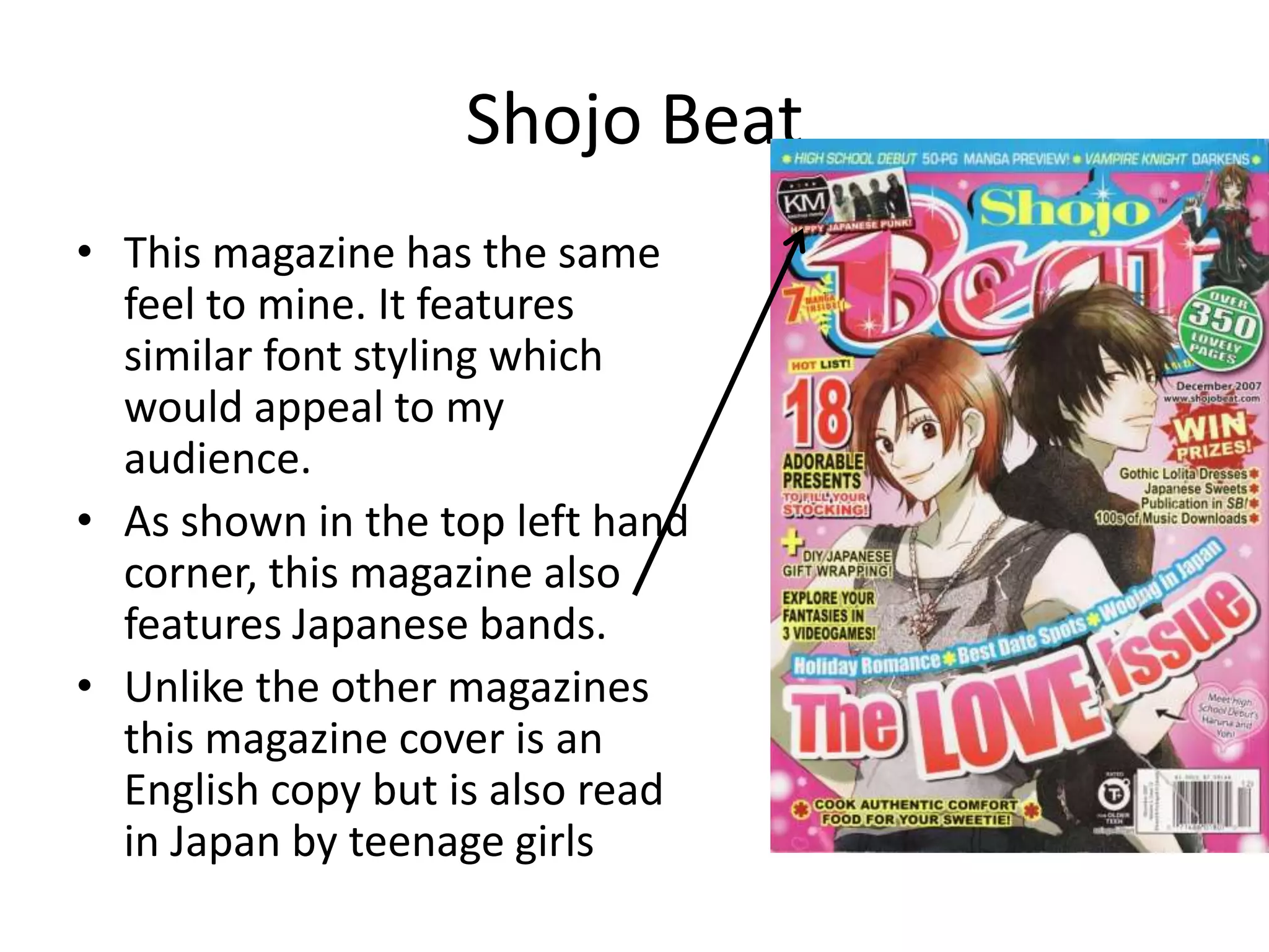 Shojo BeatThis magazine has the same feel to mine. It features similar font styling which would appeal to my audience. As shown in the top left hand corner, this magazine also features Japanese bands.Unlike the other magazines this magazine cover is an English copy but is also read in Japan by teenage girls