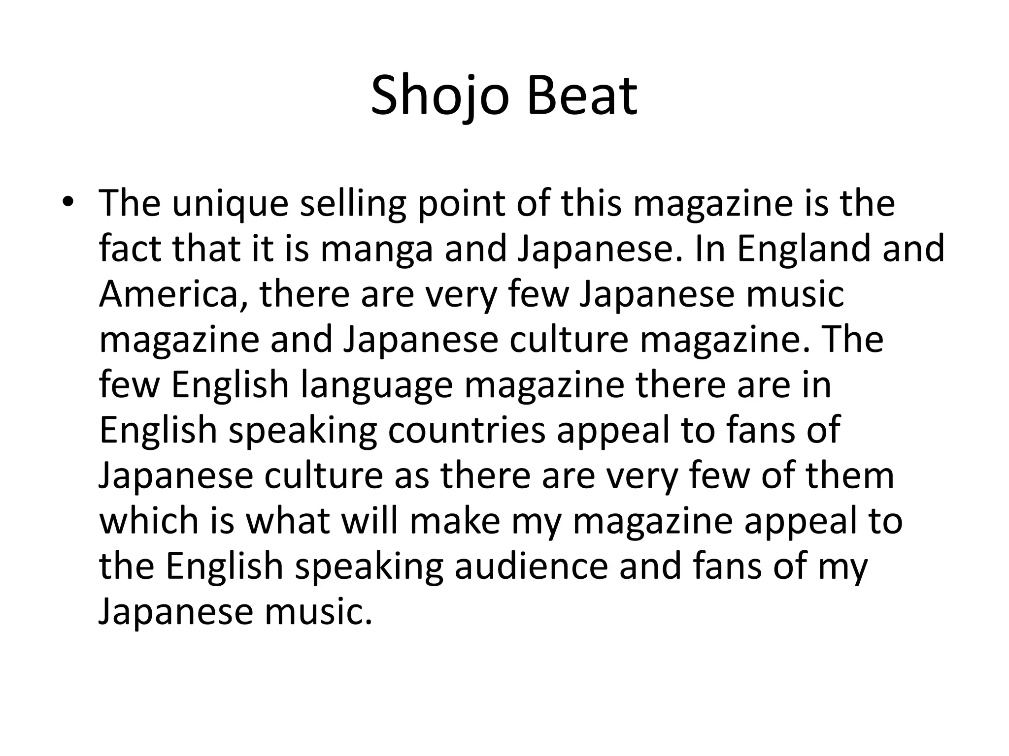 Shojo BeatThe unique selling point of this magazine is the fact that it is manga and Japanese. In England and America, there are very few Japanese music magazine and Japanese culture magazine. The few English language magazine there are in English speaking countries appeal to fans of Japanese culture as there are very few of them which is what will make my magazine appeal to the English speaking audience and fans of my Japanese music. 