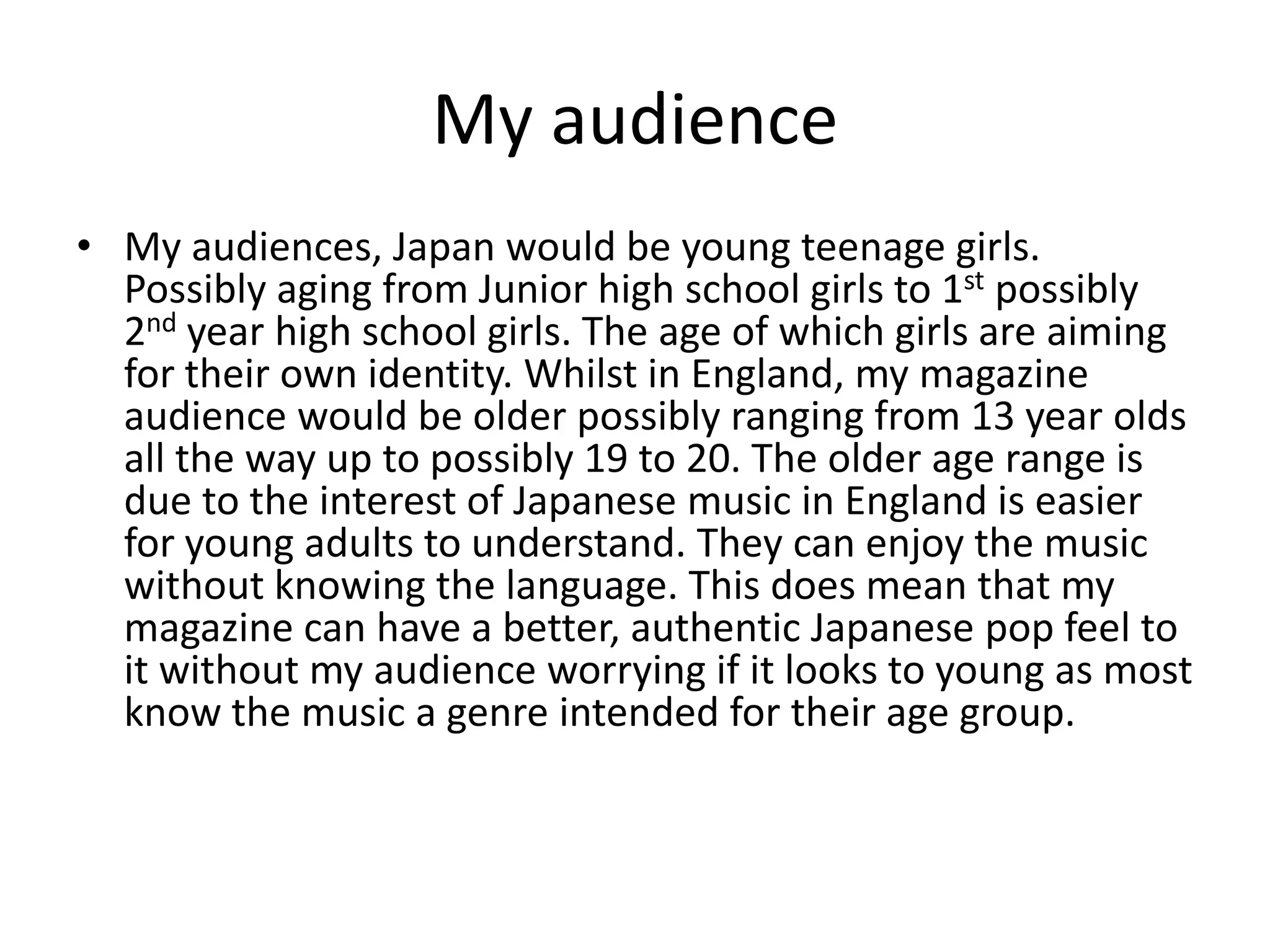 My audienceMy audiences, Japan would be young teenage girls. Possibly aging from Junior high school girls to 1st possibly 2nd year high school girls. The age of which girls are aiming for their own identity. Whilst in England, my magazine audience would be older possibly ranging from 13 year olds all the way up to possibly 19 to 20. The older age range is due to the interest of Japanese music in England is easier for young adults to understand. They can enjoy the music without knowing the language. This does mean that my magazine can have a better, authentic Japanese pop feel to it without my audience worrying if it looks to young as most know the music a genre intended for their age group.  