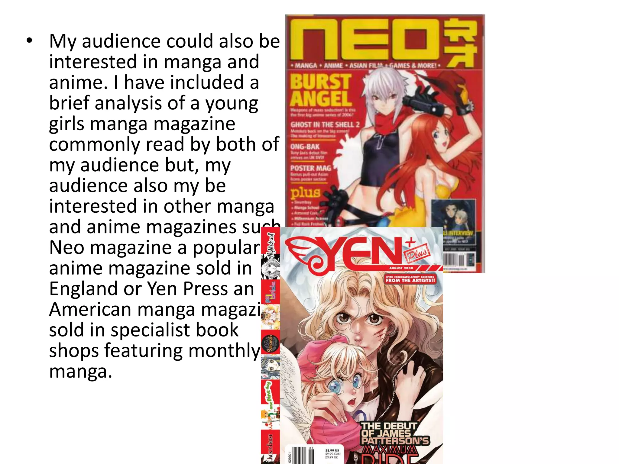 My audience could also be interested in manga and anime. I have included a brief analysis of a young girls manga magazine commonly read by both of my audience but, my audience also my be interested in other manga and anime magazines such Neo magazine a popular anime magazine sold in England or Yen Press an American manga magazine sold in specialist book shops featuring monthly manga.      
