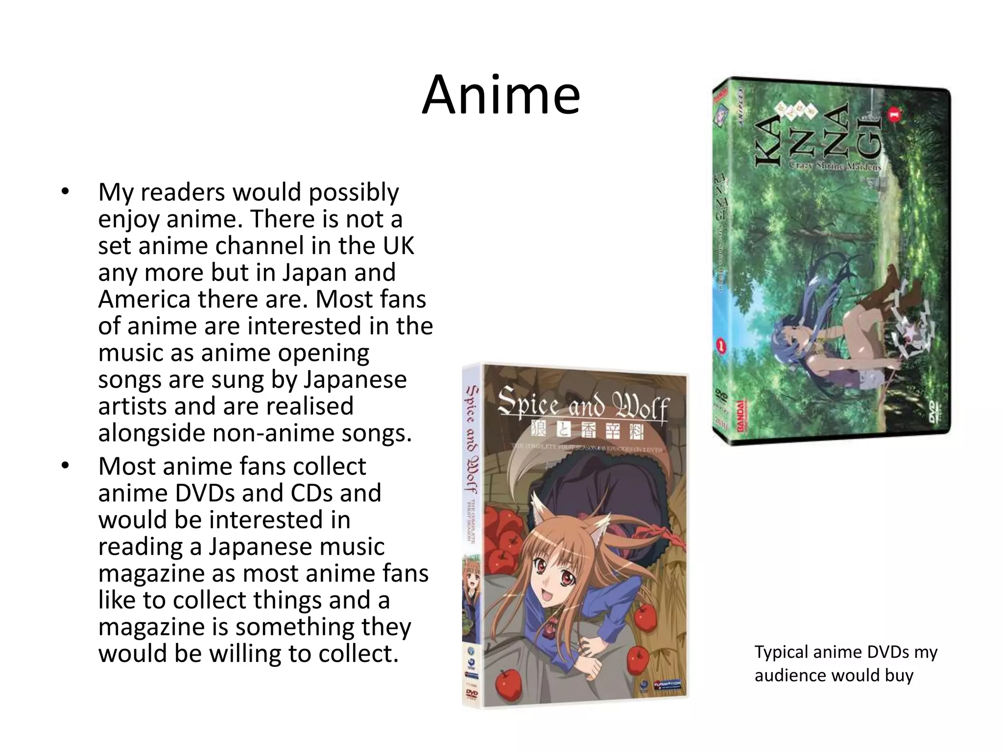 AnimeMy readers would possibly enjoy anime. There is not a set anime channel in the UK any more but in Japan and America there are. Most fans of anime are interested in the music as anime opening songs are sung by Japanese artists and are realised alongside non-anime songs.Most anime fans collect anime DVDs and CDs and would be interested in reading a Japanese music magazine as most anime fans like to collect things and a magazine is something they would be willing to collect. Typical anime DVDs my audience would buy