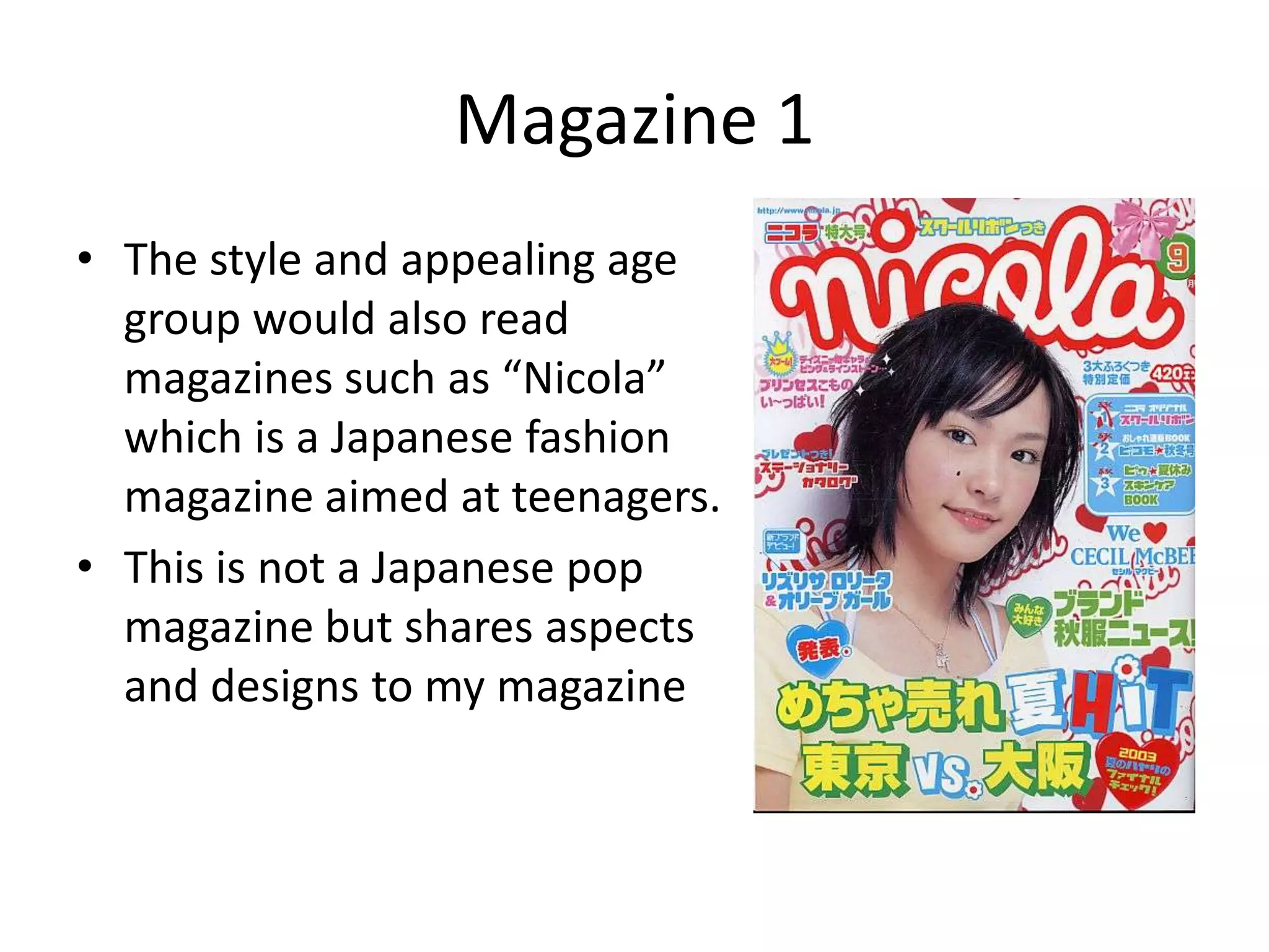 Magazine 1The style and appealing age group would also read magazines such as “Nicola” which is a Japanese fashion magazine aimed at teenagers. This is not a Japanese pop magazine but shares aspects and designs to my magazine
