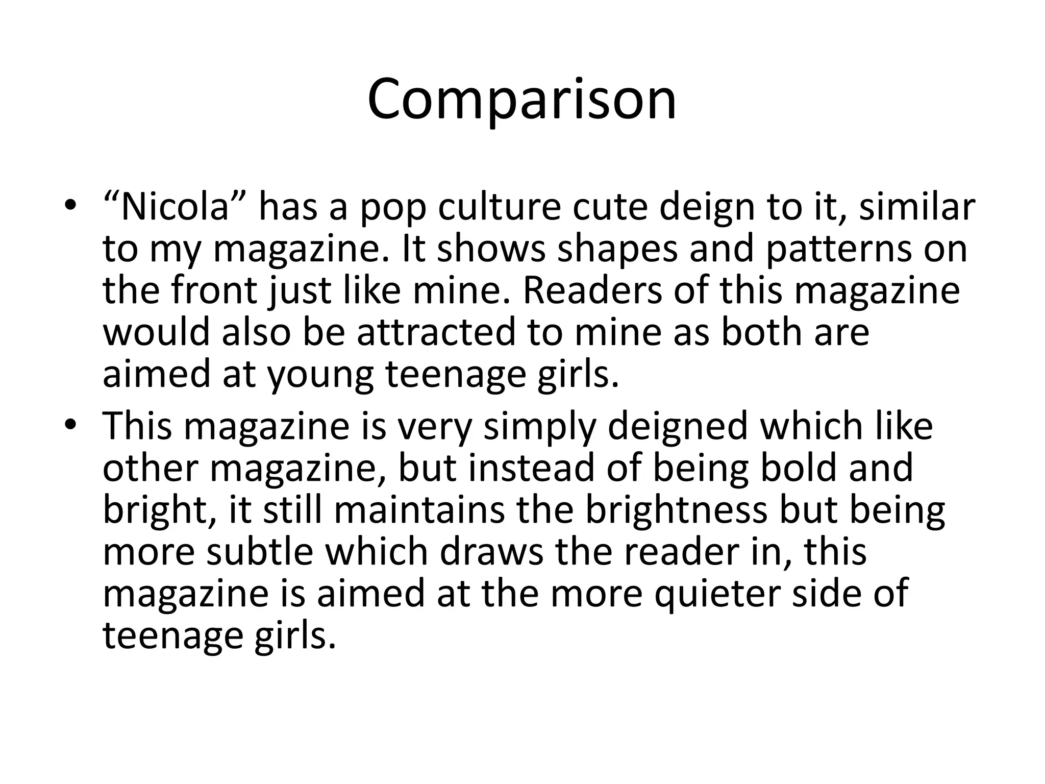 Comparison “Nicola” has a pop culture cute deign to it, similar to my magazine. It shows shapes and patterns on the front just like mine. Readers of this magazine would also be attracted to mine as both are aimed at young teenage girls.This magazine is very simply deigned which like other magazine, but instead of being bold and bright, it still maintains the brightness but being more subtle which draws the reader in, this magazine is aimed at the more quieter side of teenage girls.    