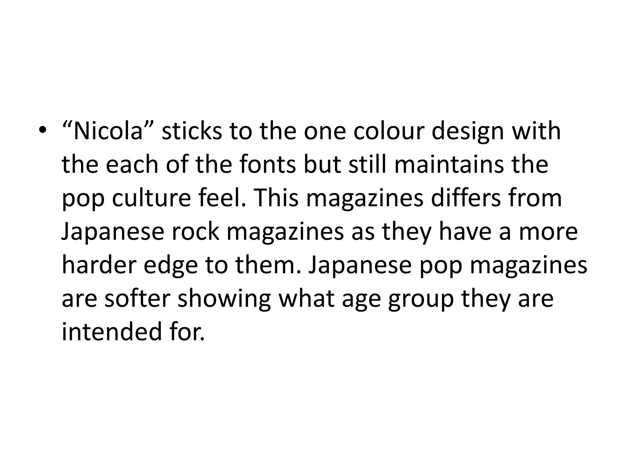 “Nicola” sticks to the one colour design with the each of the fonts but still maintains the pop culture feel. This magazines differs from Japanese rock magazines as they have a more harder edge to them. Japanese pop magazines are softer showing what age group they are intended for. 