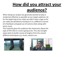 How did you attract your
                   audience?
When doing our project we generally wanted to keep it
simple but effective as possible on our target audience. So
for the beginning of our video we didn’t have a logo so for
our video we decided to introduce it in a different manner
of a flashback and good use of camera shots along with
tense music
This instantly gives the audience the impression about the
type of film that it is and is going to be. This also straight
away starts to build a sense of enigma from the several
different techniques e.g. music, camera use.
 