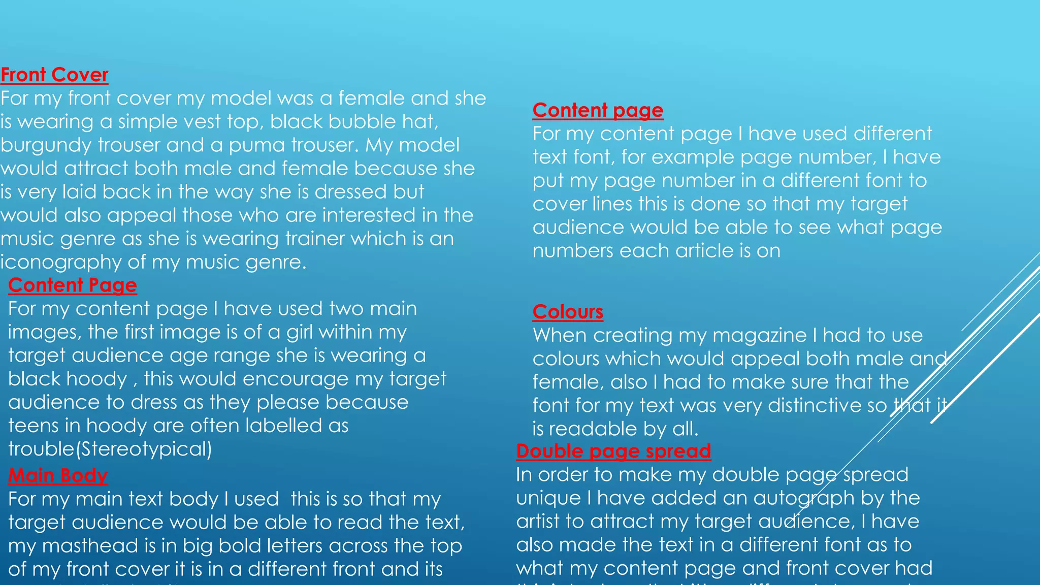 Front Cover
For my front cover my model was a female and she
is wearing a simple vest top, black bubble hat,
burgundy trouser and a puma trouser. My model
would attract both male and female because she
is very laid back in the way she is dressed but
would also appeal those who are interested in the
music genre as she is wearing trainer which is an
iconography of my music genre.
Content Page
For my content page I have used two main
images, the first image is of a girl within my
target audience age range she is wearing a
black hoody , this would encourage my target
audience to dress as they please because
teens in hoody are often labelled as
trouble(Stereotypical)
Colours
When creating my magazine I had to use
colours which would appeal both male and
female, also I had to make sure that the
font for my text was very distinctive so that it
is readable by all.
Main Body
For my main text body I used this is so that my
target audience would be able to read the text,
my masthead is in big bold letters across the top
of my front cover it is in a different front and its
Content page
For my content page I have used different
text font, for example page number, I have
put my page number in a different font to
cover lines this is done so that my target
audience would be able to see what page
numbers each article is on
Double page spread
In order to make my double page spread
unique I have added an autograph by the
artist to attract my target audience, I have
also made the text in a different font as to
what my content page and front cover had
 