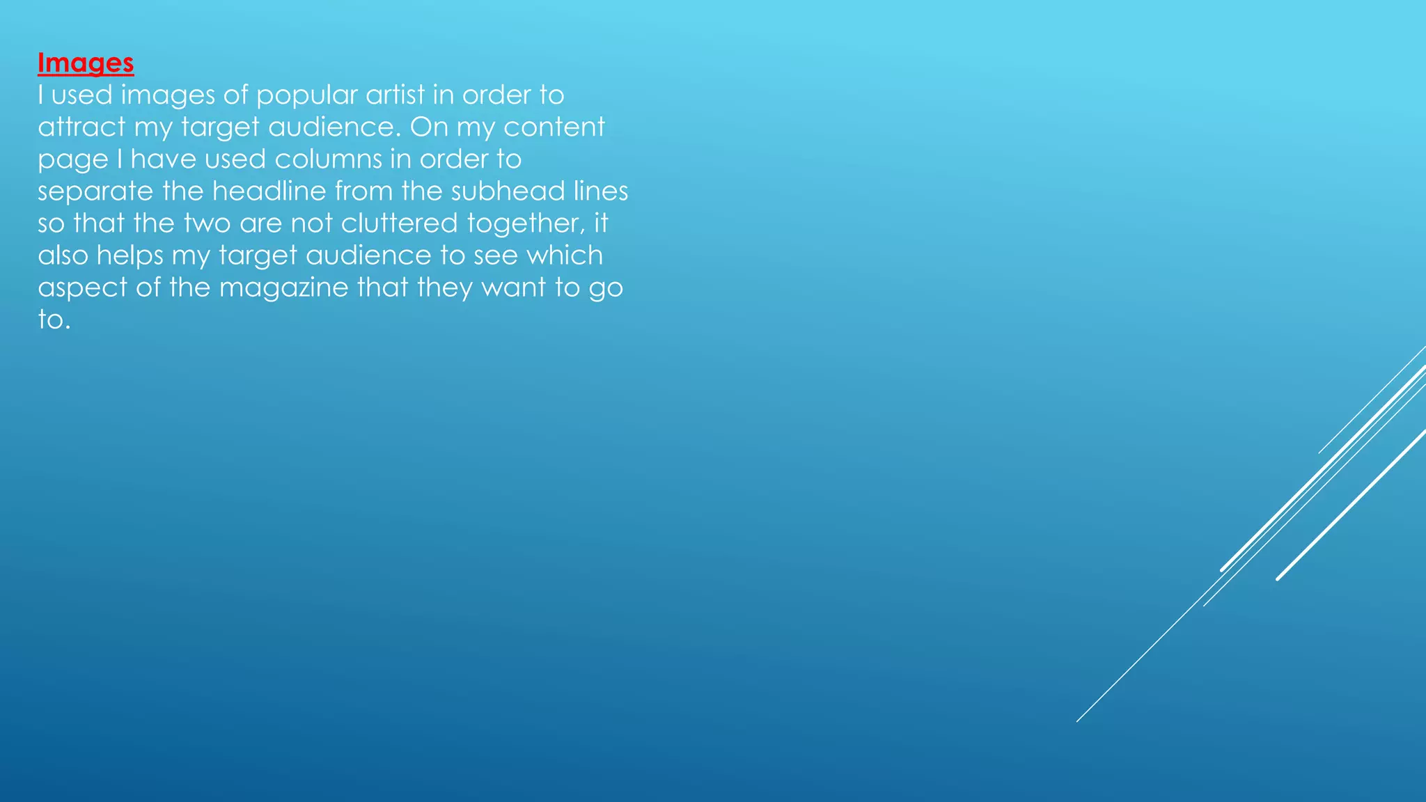 Images
I used images of popular artist in order to
attract my target audience. On my content
page I have used columns in order to
separate the headline from the subhead lines
so that the two are not cluttered together, it
also helps my target audience to see which
aspect of the magazine that they want to go
to.
 