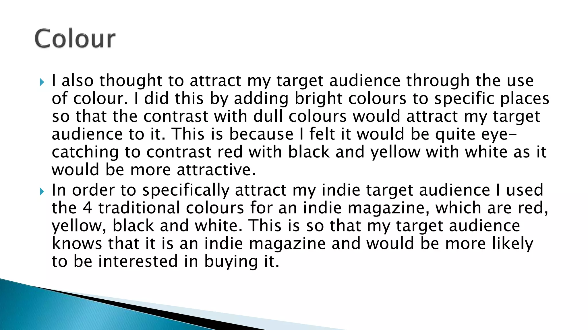  I also thought to attract my target audience through the use
of colour. I did this by adding bright colours to specific places
so that the contrast with dull colours would attract my target
audience to it. This is because I felt it would be quite eye-
catching to contrast red with black and yellow with white as it
would be more attractive.
 In order to specifically attract my indie target audience I used
the 4 traditional colours for an indie magazine, which are red,
yellow, black and white. This is so that my target audience
knows that it is an indie magazine and would be more likely
to be interested in buying it.
 