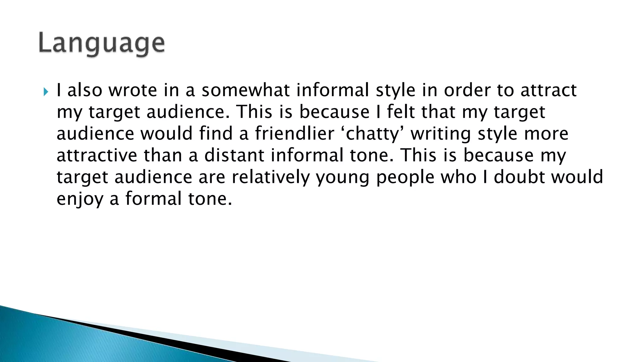  I also wrote in a somewhat informal style in order to attract
my target audience. This is because I felt that my target
audience would find a friendlier ‘chatty’ writing style more
attractive than a distant informal tone. This is because my
target audience are relatively young people who I doubt would
enjoy a formal tone.
 