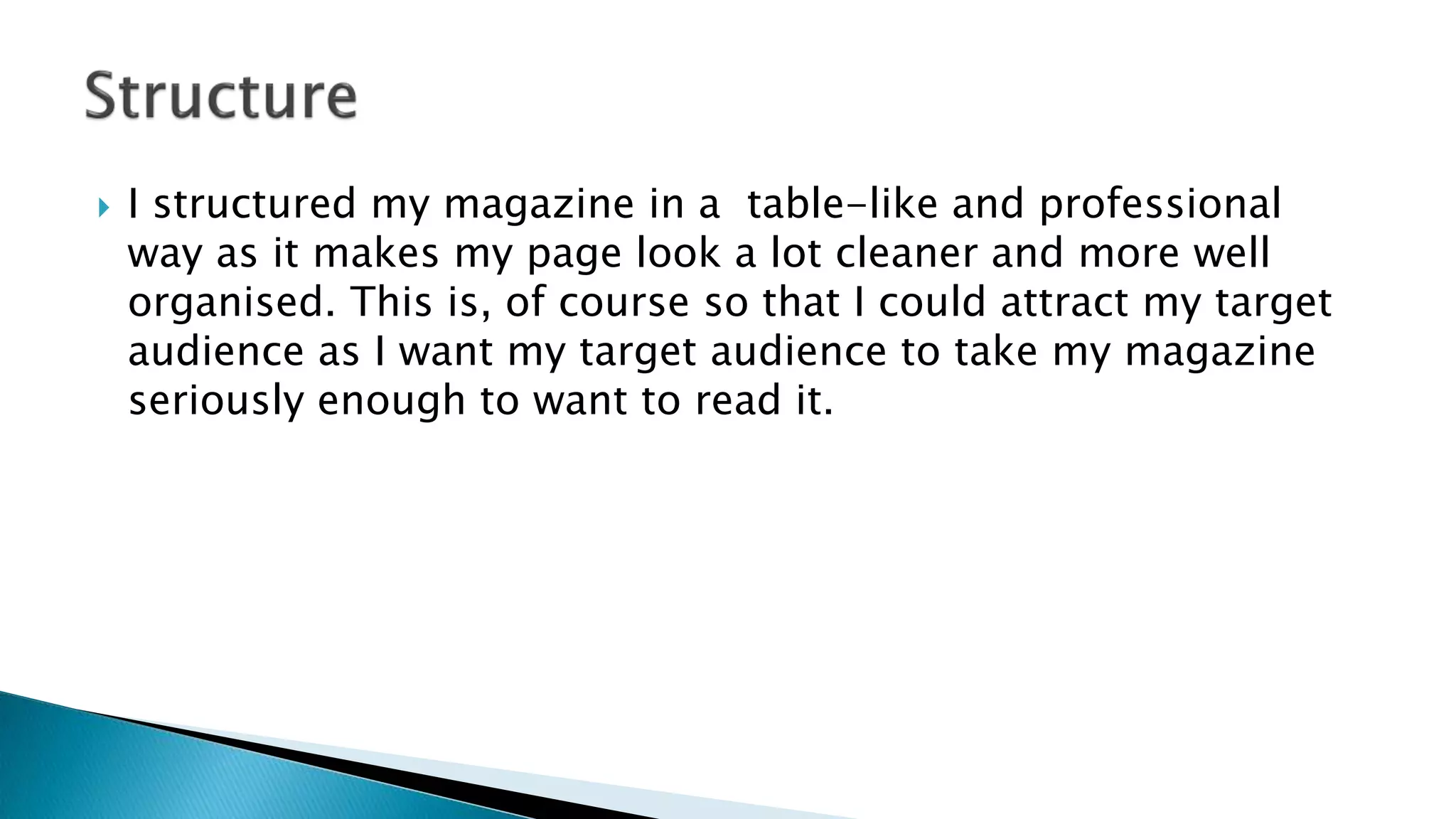  I structured my magazine in a table-like and professional
way as it makes my page look a lot cleaner and more well
organised. This is, of course so that I could attract my target
audience as I want my target audience to take my magazine
seriously enough to want to read it.
 