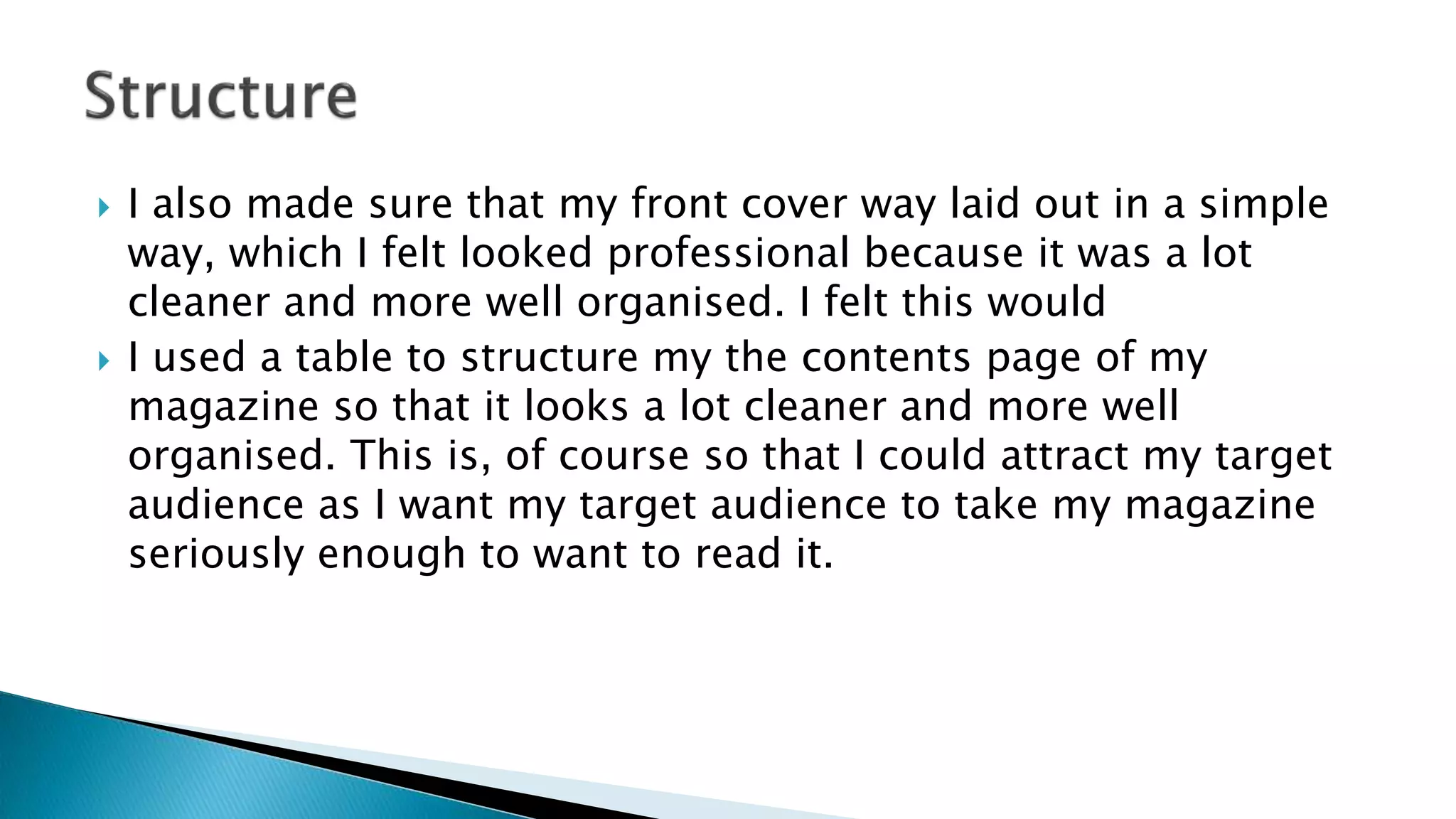 I also made sure that my front cover way laid out in a simple
way, which I felt looked professional because it was a lot
cleaner and more well organised. I felt this would
 I used a table to structure my the contents page of my
magazine so that it looks a lot cleaner and more well
organised. This is, of course so that I could attract my target
audience as I want my target audience to take my magazine
seriously enough to want to read it.
 