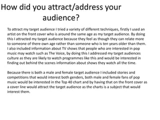 How did you attract/address your
audience?
To attract my target audience I tried a variety of different techniques, firstly I used an
artist on the front cover who is around the same age as my target audience. By doing
this I attracted my target audience because they feel as though they can relate more
to someone of there own age rather than someone who is ten years older than them.
I also included information about TV shows that people who are interested in pop
music may watch such as The Voice, by doing this I addressed my target audiences
culture as they are likely to watch programmes like this and would be interested in
finding out behind the scenes information about shows they watch all the time.
Because there is both a male and female target audience I included stories and
competitions that would interest both genders, both male and female fans of pop
music would be interested in the Top 40 chart and by having that on the front cover as
a cover line would attract the target audience as the charts is a subject that would
interest them.

 